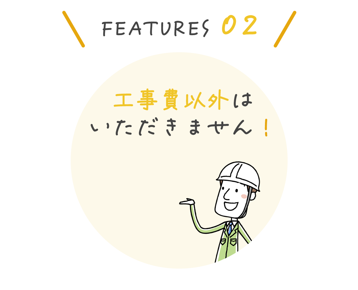 FEATURES 02　工事費以外はいただきません！